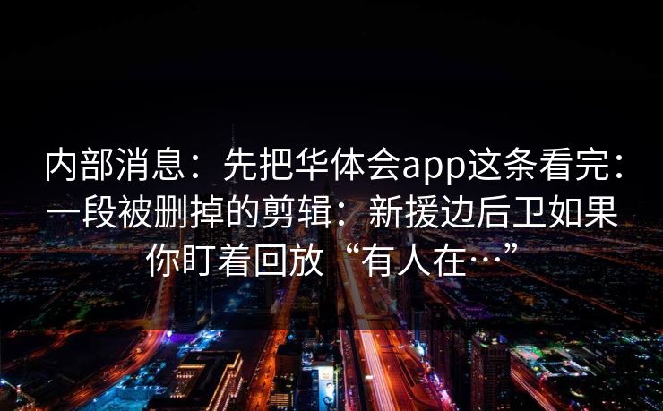 内部消息：先把华体会app这条看完：一段被删掉的剪辑：新援边后卫如果你盯着回放“有人在…”